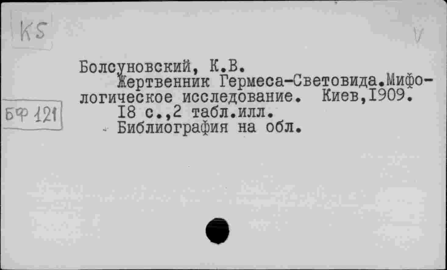 ﻿к?
БФ 42t
Болсуновский, К.В.
Жертвенник Гермеса-Световида.Мифологическое исследование. Киев,1909.
18 с.,2 табл.илл.
4 Библиография на обл.